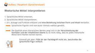 Aufbau: Hauptteil (Sprachanalyse)
53
Rhetorische Mittel interpretieren
1. Sprachliches Mittel erkennen.
2. Sprachliches Mittel interpretieren.
• d.h. Aussage und Funktion erklären und eine Beziehung zwischen Form und Inhalt herstellst.
Sprachliche Figuren sind vom Autor niemals wahllos gewählt.
Die Qualität eines literarischen Werkes zeigt sich in der Verschmelzung der
formalen und der inhaltlichen Ebene.Es ist nicht nötig, dass du jedes rhetorische
Mittel beim Namen nennen kannst.
Generell gilt aber: Fällt dir der Fachbegriff nicht ein, beschreibe die
sprachliche Figur einfach.
 