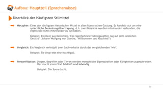 Aufbau: Hauptteil (Sprachanalyse)
54
Überblick der häufigsten Stilmittel
Metapher: Eines der häufigsten rhetorischen Mittel in allen literarischen Gattung. Es handelt sich um eine
sprachliche Bedeutungsübertragung, d.h. zwei Bereiche werden miteinander verbunden, die
eigentlich nichts miteinander zu tun haben.
Beispiel: Ein Meer aus Menschen, "Ein rosenfarbnes Frühlingswetter, lag auf dem lieblichen
Gesicht" (Johann Wolfgang von Goethe, "Willkommen und Abschied“)
Vergleich: Ein Vergleich verknüpft zwei Sachverhalte durch das vergleichenden "wie".
Beispiel: Sie singt wie eine Nachtigall.
Personifikation: Dingen, Begriffen oder Tieren werden menschliche Eigenschaften oder Fähigkeiten zugeschrieben.
Das macht einen Text bildhaft und lebendig.
Beispiel: Die Sonne lacht.
 