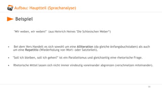 Aufbau: Hauptteil (Sprachanalyse)
59
Beispiel
"Wir weben, wir weben!" (aus Heinrich Heines "Die Schlesischen Weber“)
• Bei dem Vers Handelt es sich sowohl um eine Alliteration (da gleiche Anfangsbuchstaben) als auch
um eine Repetitio (Wiederholung von Wort- oder Satzteilen).
• "Soll ich bleiben, soll ich gehen?" ist ein Parallelismus und gleichzeitig eine rhetorische Frage.
• Rhetorische Mittel lassen sich nicht immer eindeutig voneinander abgrenzen (verschmelzen miteinander).
 