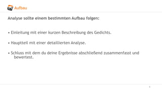 Aufbau
6
Analyse sollte einem bestimmten Aufbau folgen:
• Einleitung mit einer kurzen Beschreibung des Gedichts.
• Hauptteil mit einer detaillierten Analyse.
• Schluss mit dem du deine Ergebnisse abschließend zusammenfasst und
bewertest.
 