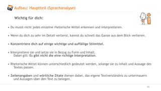 Aufbau: Hauptteil (Sprachanalyse)
60
Wichtig für dich:
• Du musst nicht jedes einzelne rhetorische Mittel erkennen und interpretieren.
• Wenn du dich zu sehr im Detail verlierst, kannst du schnell das Ganze aus dem Blick verlieren.
• Konzentriere dich auf einige wichtige und auffällige Stilmittel.
• Interpretiere sie und setze sie in Bezug zu Form und Inhalt.
Dabei gilt: Es gibt nicht die eine richtige Interpretation.
• Rhetorische Mittel können unterschiedlich gedeutet werden, solange sie zu Inhalt und Aussage des
Textes passen.
• Zeilenangaben und wörtliche Zitate dienen dabei, das eigene Textverständnis zu untermauern
und Aussagen über den Text zu belegen.
 