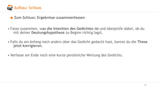 Aufbau: Schluss
62
Zum Schluss: Ergebnisse zusammenfassen
• Fasse zusammen, was die Intention des Gedichtes ist und überprüfe dabei, ob du
mit deiner Deutungshypothese zu Beginn richtig lagst.
• Falls du am Anfang noch anders über das Gedicht gedacht hast, kannst du die These
jetzt korrigieren.
• Verfasse am Ende noch eine kurze persönliche Wertung des Gedichts.
 