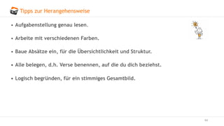 Tipps zur Herangehensweise
64
• Aufgabenstellung genau lesen.
• Arbeite mit verschiedenen Farben.
• Baue Absätze ein, für die Übersichtlichkeit und Struktur.
• Alle belegen, d.h. Verse benennen, auf die du dich beziehst.
• Logisch begründen, für ein stimmiges Gesamtbild.
 