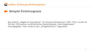 Aufbau: Einleitung (Einleitungssatz)
8
Beispiel Einleitungssatz
Das Gedicht „Mägde am Sonnabend“ von Christian Morgenstern (1871-1914 ) wurde als
Teil des 1932 postum veröffentlichten Gedichtbandes „Alle Galgenlieder“
herausgegeben. Hier wurde es den „Zeitgedichte(n)“ zugeordnet.
 