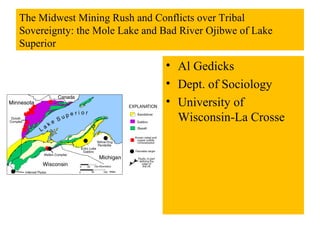 The Midwest Mining Rush and Conflicts over Tribal
Sovereignty: the Mole Lake and Bad River Ojibwe of Lake
Superior

                               • Al Gedicks
                               • Dept. of Sociology
                               • University of
                                 Wisconsin-La Crosse
 