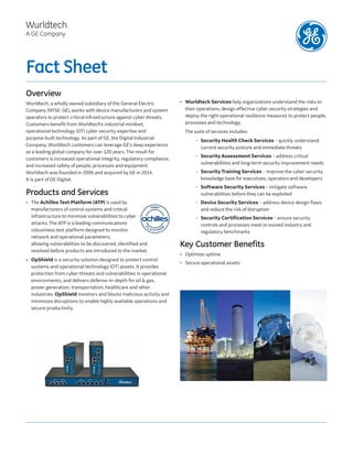Fact Sheet
Overview
Wurldtech, a wholly owned subsidiary of the General Electric
Company (NYSE: GE), works with device manufacturers and system
operators to protect critical infrastructure against cyber threats.
Customers benefit from Wurldtech’s industrial mindset,
operational technology (OT) cyber security expertise and
purpose-built technology. As part of GE, the Digital Industrial
Company, Wurldtech customers can leverage GE’s deep experience
as a leading global company for over 120 years. The result for
customers is increased operational integrity, regulatory compliance,
and increased safety of people, processes and equipment.
Wurldtech was founded in 2006 and acquired by GE in 2014.
It is part of GE Digital.
Products and Services
• The Achilles Test Platform (ATP) is used by
manufacturers of control systems and critical
infrastructure to minimize vulnerabilities to cyber
attacks. The ATP is a leading communications
robustness test platform designed to monitor
network and operational parameters,
allowing vulnerabilities to be discovered, identified and
resolved before products are introduced to the market.
• OpShield is a security solution designed to protect control
systems and operational technology (OT) assets. It provides
protection from cyber threats and vulnerabilities in operational
environments, and delivers defense-in-depth for oil & gas,
power generation, transportation, healthcare and other
industries. OpShield monitors and blocks malicious activity and
minimizes disruptions to enable highly available operations and
secure productivity.
• Wurldtech Services help organizations understand the risks to
their operations, design effective cyber security strategies and
deploy the right operational resilience measures to protect people,
processes and technology.
The suite of services includes:
– Security Health Check Services – quickly understand
current security posture and immediate threats
– Security Assessment Services – address critical
vulnerabilities and long-term security improvement needs
– Security Training Services – improve the cyber security
knowledge base for executives, operators and developers
– Software Security Services – mitigate software
vulnerabilities before they can be exploited
– Device Security Services – address device design flaws
and reduce the risk of disruption
– Security Certification Services – ensure security
controls and processes meet or exceed industry and
regulatory benchmarks
Key Customer Benefits
• Optimize uptime
• Secure operational assets
Wurldtech
A GE Company
 