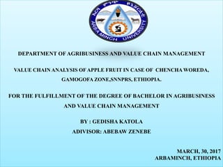 DEPARTMENT OF AGRIBUSINESS AND VALUE CHAIN MANAGEMENT
VALUE CHAIN ANALYSIS OF APPLE FRUIT IN CASE OF CHENCHA WOREDA,
GAMOGOFA ZONE,SNNPRS, ETHIOPIA.
FOR THE FULFILLMENT OF THE DEGREE OF BACHELOR IN AGRIBUSINESS
AND VALUE CHAIN MANAGEMENT
BY : GEDISHA KATOLA
ADIVISOR: ABEBAW ZENEBE
MARCH, 30, 2017
ARBAMINCH, ETHIOPIA
 