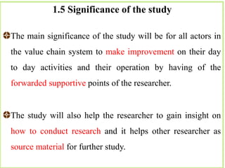 1.5 Significance of the study
The main significance of the study will be for all actors in
the value chain system to make improvement on their day
to day activities and their operation by having of the
forwarded supportive points of the researcher.
The study will also help the researcher to gain insight on
how to conduct research and it helps other researcher as
source material for further study.
 