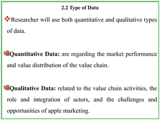 2.2 Type of Data
Researcher will use both quantitative and qualitative types
of data.
Quantitative Data: are regarding the market performance
and value distribution of the value chain.
Qualitative Data: related to the value chain activities, the
role and integration of actors, and the challenges and
opportunities of apple marketing.
 