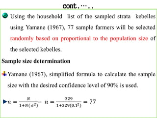 cont.…..
Using the household list of the sampled strata kebelles
using Yamane (1967), 77 sample farmers will be selected
randomly based on proportional to the population size of
the selected kebelles.
Sample size determination
Yamane (1967), simplified formula to calculate the sample
size with the desired confidence level of 90% is used.
𝑛 =
𝑁
1+𝑁( 𝑒2)
= 𝑛 =
329
1+329(0.12)
= 77
 
