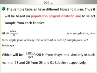 con…
The sample kebeles have different household size. Thus it
will be based on population proportionate to size to select
sample from each kebeles.
nt =
𝑛𝑖∗𝑛 .
𝑁
𝑛 = 𝑠𝑎𝑚𝑝𝑙𝑒 𝑠𝑖𝑧𝑒, 𝑛𝑖 =
𝑡𝑜𝑡𝑎𝑙 𝑎𝑝𝑝𝑙𝑒 𝑝𝑟𝑜𝑑𝑢𝑐𝑒𝑟𝑠 𝑜𝑓 𝑡ℎ𝑒 𝑘𝑒𝑏𝑒𝑙𝑒, 𝑛𝑡 = 𝑠𝑖𝑧𝑒 𝑜𝑓 𝑠𝑎𝑚𝑝𝑙𝑒from each
kebele pps
Which will be
120∗77
329
=28 is from shaye and similarly in such
manner 23 and 26 from 03 and 01 kebeles respectively.
 