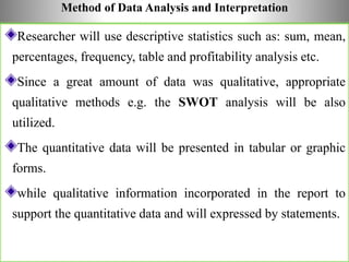 Method of Data Analysis and Interpretation
Researcher will use descriptive statistics such as: sum, mean,
percentages, frequency, table and profitability analysis etc.
Since a great amount of data was qualitative, appropriate
qualitative methods e.g. the SWOT analysis will be also
utilized.
The quantitative data will be presented in tabular or graphic
forms.
while qualitative information incorporated in the report to
support the quantitative data and will expressed by statements.
 