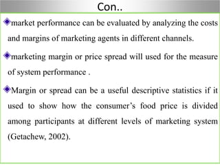 Con..
market performance can be evaluated by analyzing the costs
and margins of marketing agents in different channels.
marketing margin or price spread will used for the measure
of system performance .
Margin or spread can be a useful descriptive statistics if it
used to show how the consumer’s food price is divided
among participants at different levels of marketing system
(Getachew, 2002).
 