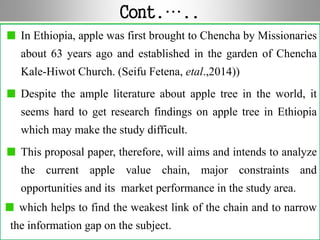Cont.…..
In Ethiopia, apple was first brought to Chencha by Missionaries
about 63 years ago and established in the garden of Chencha
Kale-Hiwot Church. (Seifu Fetena, etal.,2014))
Despite the ample literature about apple tree in the world, it
seems hard to get research findings on apple tree in Ethiopia
which may make the study difficult.
This proposal paper, therefore, will aims and intends to analyze
the current apple value chain, major constraints and
opportunities and its market performance in the study area.
which helps to find the weakest link of the chain and to narrow
the information gap on the subject.
 