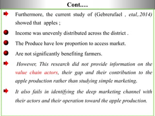 Cont.…
Furthermore, the current study of (Gebrerufael , etal,.2014)
showed that apples ;
Income was unevenly distributed across the district .
The Produce have low proportion to access market.
Are not significantly benefiting farmers.
However, This research did not provide information on the
value chain actors, their gap and their contribution to the
apple production rather than studying simple marketing.
It also fails in identifying the deep marketing channel with
their actors and their operation toward the apple production.
 