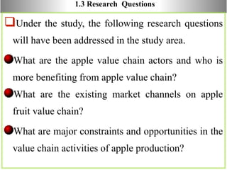 1.3 Research Questions
Under the study, the following research questions
will have been addressed in the study area.
What are the apple value chain actors and who is
more benefiting from apple value chain?
What are the existing market channels on apple
fruit value chain?
What are major constraints and opportunities in the
value chain activities of apple production?
 