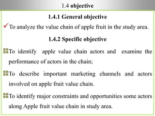 1.4 objective
1.4.1 General objective
To analyze the value chain of apple fruit in the study area.
1.4.2 Specific objective
To identify apple value chain actors and examine the
performance of actors in the chain;
To describe important marketing channels and actors
involved on apple fruit value chain.
To identify major constraints and opportunities some actors
along Apple fruit value chain in study area.
 