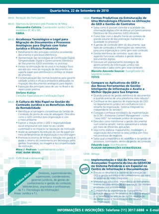 Quarta-feira, 22 de Setembro de 2010

08h00	 Recepção	dos	Participantes                                       10h40		 Formas  Produtivas na Estruturação de
                                                                                 Uma Metodologia Eficiente na Utilização
08h20	 Abertura	do	Seminário	pelo	Presidente	de	Mesa                             do GED e Gestão de Contratos
         Alessandro Calistro,	Coordenador	Jurídico	Cível	e	                		    • Saiba	como	é	possível	controlar	a	qualidade	das
         Imobiliário	SP,	RS	e	MS	                                          		    	 informações	digitais	a	fim	de	efetuar	um	Gerenciamento	
         FIBRIA                                                                    Eletrônico	de	Documentos	(GED)	eficiente
                                                                           		    • Como	lidar	com	o	desafio	frente	ao	contexto	de	
08h30		 Arcabouço    Tecnológico e Legal para                                      grande	volume	de	documentação	mantendo	a	
         Migração de Documentos e Processos                                        qualidade	no	processo?
         Analógicos para Digitais com Valor                                		    • A	gestão	de	conteúdo	além	do	documento:	que	
         Jurídico e Eficácia Probatória                                            tipos	de	conteúdos	e	informações	são	relevantes	
                                                                                   para	uma	organização	e	como	gerir	este	conteúdo
  		     • Detalhamento	dos	principais	conceitos	envolvendo	
                                                                           		    • Gestão	eletrônica	de	contratos:	quais	são	os	
           documentos	e	processos	eletrônicos	
                                                                                   aspectos	funcionais	voltados	à	gestão	desses	
  		     • Apresentação	das	tecnologias	de	Certificação	Digital,	                  documentos	digitais
           Tempestividade	Digital	e	Gerenciamento	Eletrônico	
                                                                           		    • Estruture	um	planejamento	estratégico	de	
           de	Documentos	(GED)	envolvidas	no	processo	
                                                                                   gerenciamento	da	informação	jurídica	não	
  		     • Invista	na	otimização	de	recursos	e	no	espaço	físico	                   estruturada	e	saiba	como	gerir	esse	conteúdo
           alocado	por	meio	da	migração	de	documentos	em	
           suporte	papel	para	eletrônicos	e	conheça	as	etapas	                   Marcelo Azevedo Souccar,	Evangelizador	do	
           do	processo	                                                          Segmento	Jurídico
  		     • Contextualização	das	normas	brasileiras	para	garantir	                TOTVS
           validade	jurídica	e	eficácia	probatória	adequadas	na	
           migração	dos	documentos	analógicos	para	digitais	            11h40		 Compare    os Aplicativos do GED e
  		     • Exposição	dos	principais	casos	de	uso	no	Brasil	e	da	                 das Novas Ferramentas de Gestão
           repercussão	positiva                                                  Inteligente de Informação e Avalie a
         Stefano Kubiça                                                          Melhor Opção para Sua Empresa
         Consultor	Especialista	em	Certificação	Digital	                   		    • Quando	preciso	de	gestão	eletrônica	de	documentos	
                                                                                   e	quando	preciso	de	uma	plataforma	mais	robusta?
09h20		 A  Cultura do Não Papel na Gestão do                               		    • Certifique-se	dos	aspectos	de	implantação	do	GED	
         Conteúdo Jurídico e os Benefícios Além                                    no	departamento	jurídico	em	confluência	com	o	
         da Rentabilidade                                                          restante	da	organização.	Sistema	integrado	ou	
                                                                                   independente	do	servidor?
  		        •	 Identifique	as	vantagens	competitivas	da	Gestão	de	
                                                                           		    • Compare	o	enfoque	estratégico	da	implementação	
               Conteúdo	do	ponto	de	vista	do	advogado.	Descubra	
                                                                                   do	ECM	–	Enterprise Content Management –	como	
               como	o	GED	contribui	para	organização	e	com		
                                                                                   “novo	GED”	na	realidade	jurídica	da	empresa
               o	meio-ambiente
                                                                           		    • Descubra	como	transformar	a	gestão	documental	
  	   ·					• Explore	a	relação	entre	o	GED	e	responsabilidade	
                                                                                   num	sistema	versátil,	menos	operacional	e	isolada	
               social	empresarial	com	base	no	seu	caráter	                         por	meio	de	diferentes	aplicações
               sustentável	e	no	impacto	na	reputação	da	instituição        		    • Veja	como	elaborar	mapeamento,	modelagem,	e	
  	   	 • Avalie	as	vantagens	da	redução	do	uso	de	papel	por                       organização	documental	na	área	jurídica	com	foco	
  	   	 	 meio	de	ferramentas	de	digitalização	e	microfilmagem                     nos	processos	de	negócios
  	   	 • Promova	economia	de	tempo	e	redução	nos	gastos	e	                		    • Saiba	qual	a	importância	do	workflow	e	da	gestão	de	
               avalie	o	retorno	do	investimento	em	tecnologia	pelos	               processos,	controlados,	dentro	da	gestão	de	conteúdo
               ganhos	financeiros,	na	imagem	e	na	competitividade	
                                                                                 Eduardo Lapa,	Vice-Presidente
               da	instituição
                                                                                 PLUGAR INFORMAÇÕES ESTRATÉGICAS
            Mara J. Pedrozo,	Superintendente	Jurídico
            HSBC BANK BRASIL
                                                                        12h40		 Almoço
10h20		 Coffe Break e networking
                                                                        14h00		 Implementação    e Uso de Ferramentas
                                                                                 Avançadas: Trajetória do Uso do GED/ECM
                                                                                 no Sistema Petrobrás e em Especial no
                                                                            DO
                                                                       ESTUASO
                                                                       DE C
                                                                                 Centro de Informação e Documentação
                               Diretores,	superintendentes,	               		    • Discuta	os	desafios	e	as	barreiras	da	transição	do	
                     vo
                  Al       supervisores,	coordenadores,	                           GED	à	gestão	estratégica	do	conhecimento	por	meio	
                 o-                                                                de	sistemas	de	redes	integradas
              ic       gerentes	jurídicos,	de	gestão	do	
           bl       conhecimento	e	gestão	do	conteúdo,	
                                                                           		    • Metodologia	educativa:	importância	do	treinamento	
         Pú bibliotecários,	arquivistas	e	profissionais		                          interno	de	conscientização	e	capacitação	das	equipes	
                                                                                   envolvidas	nos	procedimentos
           de	T.I.	(Tecnologia	da	Informação).	                            		    • Compartilhe	da	experiência	da	Transpetro	na	
        Áreas:	Jurídica	e	T.I.		                                                   aplicação	das	novas	ferramentas	de	busca	avançadas	
                                                                                   e	os	benefícios	da	seleção	de	dados,	localização		
                                                                                   de	documentos	e	na	otimização	dos	recursos		
                                                                                   da	organização


                                                 INFORMAÇÕES E INSCRIÇÕES: Telefone (11) 3017.6888                                  l   E-mail
 