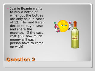 Question 2 Jeanie Beanie wants to buy a bottle of wine, but the bottles are only sold in cases of 12.  Her and Karen decide to buy a case and share the expense.  If the case cost $68, how much money will each person have to come up with?  