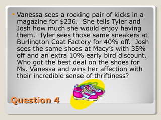 Question 4 Vanessa sees a rocking pair of kicks in a magazine for $236.  She tells Tyler and Josh how much she would enjoy having them.  Tyler sees those same sneakers at Burlington Coat Factory for 40% off.  Josh sees the same shoes at Macy’s with 35% off and an extra 10% early bird discount. Who got the best deal on the shoes for Ms. Vanessa and wins her affection with their incredible sense of thriftiness? 