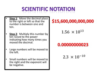 • Step 1: Move the decimal place
  to the right or left so that the   $15,600,000,000,000
  number is between one and
  ten.

• Step 2: Multiply this number by
  ten raised to the power
  indicating how many times you
  moved the decimal.
                                       0.00000000023
• Large numbers will be moved to
  the left.

• Small numbers will be moved to
  the right and the exponent will
  be negative.
 