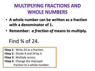 • A whole number can be written as a fraction
   with a denominator of 1.
 • Remember: a fraction of means to multiply.

   Find ¾ of 24.
•Step 1: Write 24 as a fraction.
•Step 2: Divide 4 and 24 by 4.
•Step 3: Multiply across.
•Step 4: Change the improper
       fraction to a whole number.
 