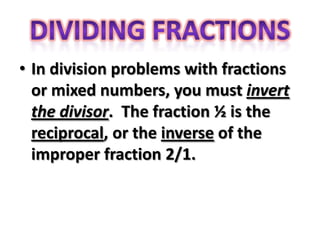 • In division problems with fractions
  or mixed numbers, you must invert
  the divisor. The fraction ½ is the
  reciprocal, or the inverse of the
  improper fraction 2/1.
 