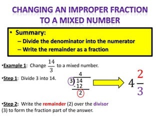 • Summary:
       – Divide the denominator into the numerator
       – Write the remainder as a fraction

•Example 1: Change           to a mixed number.
                                      4
•Step 1: Divide 3 into 14.
                                  3) 14
                                   - 12
                                      2
•Step 2: Write the remainder (2) over the divisor
(3) to form the fraction part of the answer.
 