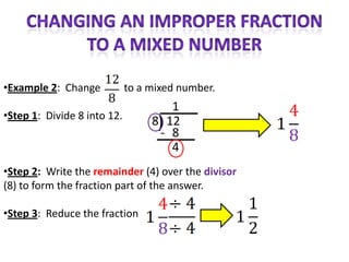 •Example 2: Change           to a mixed number.
                                      1
•Step 1: Divide 8 into 12.
                                  8) 12
                                   - 8
                                      4
•Step 2: Write the remainder (4) over the divisor
(8) to form the fraction part of the answer.

•Step 3: Reduce the fraction
 