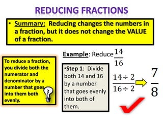 • Summary: Reducing changes the numbers in
   a fraction, but it does not change the VALUE
   of a fraction.

                        Example: Reduce
To reduce a fraction,
you divide both the     •Step 1: Divide
numerator and           both 14 and 16
denominator by a
                        by a number
number that goes
into them both          that goes evenly
evenly.                 into both of
                        them.
 