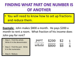 • You will need to know how to set up fractions
    and reduce them.

Example: John makes $800 a month. He pays $200 a
month to rent a room. What fraction of his income does
John pay for rent?
• Step 1: Find the whole.
  Write it in the denominator.

• Step 2: Find the part. Write
  it in the numerator.

• Step 3: Reduce.
 
