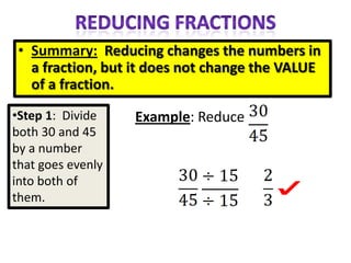• Summary: Reducing changes the numbers in
   a fraction, but it does not change the VALUE
   of a fraction.
•Step 1: Divide    Example: Reduce
both 30 and 45
by a number
that goes evenly
into both of
them.
 