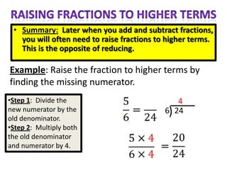 • Summary: Later when you add and subtract fractions,
   you will often need to raise fractions to higher terms.
   This is the opposite of reducing.

Example: Raise the fraction to higher terms by
finding the missing numerator.
•Step 1: Divide the                             4
new numerator by the                        6) 24
old denominator.
•Step 2: Multiply both
the old denominator
and numerator by 4.
 