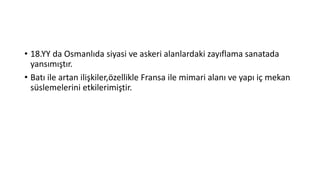 • 18.YY da Osmanlıda siyasi ve askeri alanlardaki zayıflama sanatada
yansımıştır.
• Batı ile artan ilişkiler,özellikle Fransa ile mimari alanı ve yapı iç mekan
süslemelerini etkilerimiştir.
 
