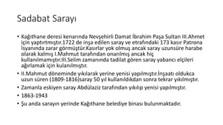 Sadabat Sarayı
• Kağıthane deresi kenarında Nevşehirli Damat İbrahim Paşa Sultan III.Ahmet
için yaptırtmıştır.1722 de inşa edilen saray ve etrafındaki 173 kasır Patrona
İsyanında zarar görmüştür.Kasırlar yok olmuş ancak saray uzunsüre harabe
olarak kalmış I.Mahmut tarafından onarılmış ancak hiç
kullanılmamıştır.III.Selim zamanında tadilat gören saray yabancı elçileri
ağırlamak için kulanılmıştır.
• II.Mahmut döneminde yıkılarak yerine yenisi yapılmıştır.İnşaatı oldukca
uzun süren (1809-1816)saray 50 yıl kullanıldıkdan sonra tekrar yıkılmıştır.
• Zamanla eskiyen saray Abdülaziz tarafından yıkılıp yenisi yapılmıştır.
• 1863-1943
• Şu anda sarayın yerinde Kağıthane belediye binası bulunmaktadır.
 