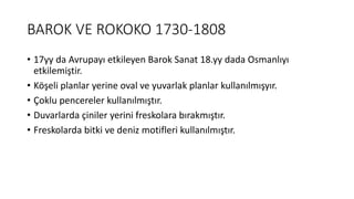 BAROK VE ROKOKO 1730-1808
• 17yy da Avrupayı etkileyen Barok Sanat 18.yy dada Osmanlıyı
etkilemiştir.
• Köşeli planlar yerine oval ve yuvarlak planlar kullanılmışyır.
• Çoklu pencereler kullanılmıştır.
• Duvarlarda çiniler yerini freskolara bırakmıştır.
• Freskolarda bitki ve deniz motifleri kullanılmıştır.
 