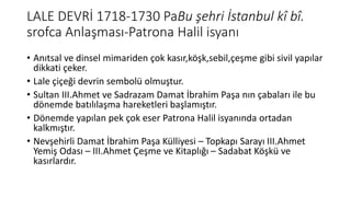 LALE DEVRİ 1718-1730 PaBu şehri İstanbul kî bî.
srofca Anlaşması-Patrona Halil isyanı
• Anıtsal ve dinsel mimariden çok kasır,köşk,sebil,çeşme gibi sivil yapılar
dikkati çeker.
• Lale çiçeği devrin sembolü olmuştur.
• Sultan III.Ahmet ve Sadrazam Damat İbrahim Paşa nın çabaları ile bu
dönemde batılılaşma hareketleri başlamıştır.
• Dönemde yapılan pek çok eser Patrona Halil isyanında ortadan
kalkmıştır.
• Nevşehirli Damat İbrahim Paşa Külliyesi – Topkapı Sarayı III.Ahmet
Yemiş Odası – III.Ahmet Çeşme ve Kitaplığı – Sadabat Köşkü ve
kasırlardır.
 