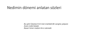 Nedimin dönemi anlatan sözleri
Bu şehri İstanbul kî bî misl ü behâdir;Bir sengine yekpare
Acem mülki fedadir.
Bazari hüner madeni ilm-ü ulemadir.
 