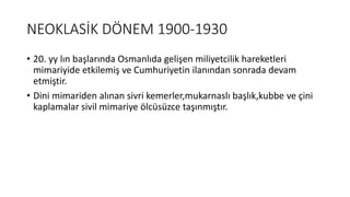 NEOKLASİK DÖNEM 1900-1930
• 20. yy lın başlarında Osmanlıda gelişen miliyetcilik hareketleri
mimariyide etkilemiş ve Cumhuriyetin ilanından sonrada devam
etmiştir.
• Dini mimariden alınan sivri kemerler,mukarnaslı başlık,kubbe ve çini
kaplamalar sivil mimariye ölcüsüzce taşınmıştır.
 