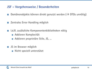 JSF – Vorgehensweise / Besonderheiten
Domänenobjekte können direkt genutzt werden ( DTOs unnötig)
Zentrales Error Handling möglich
I.d.R. zusätzliche Komponentenbibliotheken nötig
Addieren Komplexität
Addieren proprietäre Stile, JS, …
JS im Browser möglich
Nicht speziell unterstützt
Wieviel Client braucht das Web? 10gedoplan.de
 