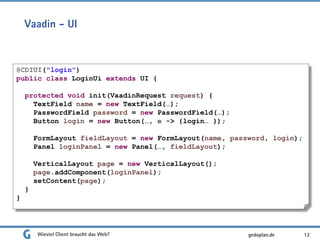 Vaadin - UI
Wieviel Client braucht das Web? 12
@CDIUI("login")
public class LoginUi extends UI {
protected void init(VaadinRequest request) {
TextField name = new TextField(…);
PasswordField password = new PasswordField(…);
Button login = new Button(…, e -> {login… });
FormLayout fieldLayout = new FormLayout(name, password, login);
Panel loginPanel = new Panel(…, fieldLayout);
VerticalLayout page = new VerticalLayout();
page.addComponent(loginPanel);
setContent(page);
}
}
gedoplan.de
 