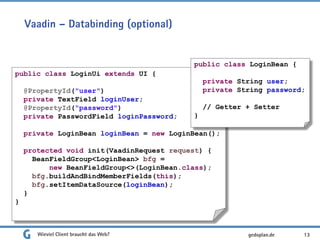 Vaadin – Databinding (optional)
Wieviel Client braucht das Web? 13
public class LoginUi extends UI {
@PropertyId("user")
private TextField loginUser;
@PropertyId("password")
private PasswordField loginPassword;
private LoginBean loginBean = new LoginBean();
protected void init(VaadinRequest request) {
BeanFieldGroup<LoginBean> bfg =
new BeanFieldGroup<>(LoginBean.class);
bfg.buildAndBindMemberFields(this);
bfg.setItemDataSource(loginBean);
}
}
public class LoginBean {
private String user;
private String password;
// Getter + Setter
}
gedoplan.de
 