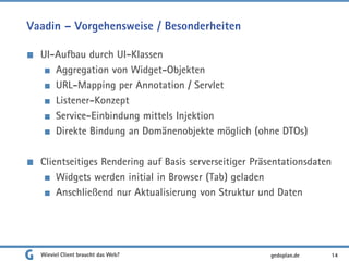 Vaadin – Vorgehensweise / Besonderheiten
UI-Aufbau durch UI-Klassen
Aggregation von Widget-Objekten
URL-Mapping per Annotation / Servlet
Listener-Konzept
Service-Einbindung mittels Injektion
Direkte Bindung an Domänenobjekte möglich (ohne DTOs)
Clientseitiges Rendering auf Basis serverseitiger Präsentationsdaten
Widgets werden initial in Browser (Tab) geladen
Anschließend nur Aktualisierung von Struktur und Daten
Wieviel Client braucht das Web? 14gedoplan.de
 