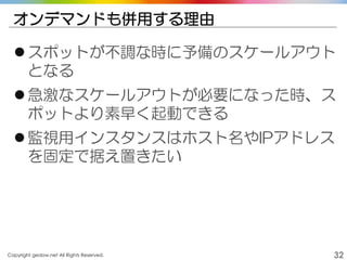 Copyright gedow.net All Rights Reserved. 32
オンデマンドも併用する理由
スポットが不調な時に予備のスケールアウト
となる
急激なスケールアウトが必要になった時、ス
ポットより素早く起動できる
監視用インスタンスはホスト名やIPアドレス
を固定で据え置きたい
 