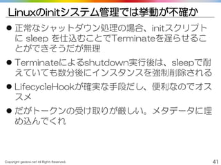 Copyright gedow.net All Rights Reserved. 41
Linuxのinitシステム管理では挙動が不確か
 正常なシャットダウン処理の場合、initスクリプト
に sleep を仕込むことでTerminateを遅らせるこ
とができそうだが無理
 Terminateによるshutdown実行後は、sleepで耐
えていても数分後にインスタンスを強制削除される
 LifecycleHookが確実な手段だし、便利なのでオス
スメ
 だがトークンの受け取りが厳しい。メタデータに埋
め込んでくれ
 