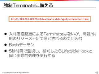 Copyright gedow.net All Rights Reserved. 43
強制Terminateに備える
http://169.254.169.254/latest/meta-data/spot/termination-time
 入札価格超過によるTerminateはないが、需要/供
給のリソース不足で落とされるので仕込む
 Bashデーモン
 5秒間隔で監視し、検知したらLifecycleHookと
同じ削除前処理を実行する
 