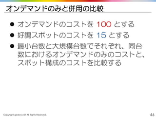 Copyright gedow.net All Rights Reserved. 46
オンデマンドのみと併用の比較
 オンデマンドのコストを 100 とする
 好調スポットのコストを 15 とする
 最小台数と大規模台数でそれぞれ、同台
数におけるオンデマンドのみのコストと、
スポット構成のコストを比較する
 