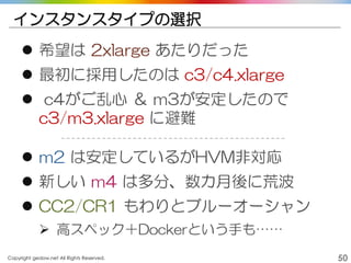 Copyright gedow.net All Rights Reserved. 50
インスタンスタイプの選択
 希望は 2xlarge あたりだった
 最初に採用したのは c3/c4.xlarge
 c4がご乱心 ＆ m3が安定したので
c3/m3.xlarge に避難
 m2 は安定しているがHVM非対応
 新しい m4 は多分、数カ月後に荒波
 CC2/CR1 もわりとブルーオーシャン
 高スペック＋Dockerという手も……
 