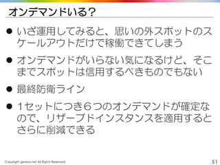 Copyright gedow.net All Rights Reserved. 51
オンデマンドいる？
 いざ運用してみると、思いの外スポットのス
ケールアウトだけで稼働できてしまう
 オンデマンドがいらない気になるけど、そこ
までスポットは信用するべきものでもない
 最終防衛ライン
 1セットにつき６つのオンデマンドが確定な
ので、リザーブドインスタンスを適用すると
さらに削減できる
 