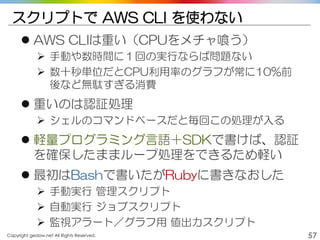 Copyright gedow.net All Rights Reserved. 57
スクリプトで AWS CLI を使わない
 AWS CLIは重い（CPUをメチャ喰う）
 手動や数時間に１回の実行ならば問題ない
 数十秒単位だとCPU利用率のグラフが常に10%前
後など無駄すぎる消費
 重いのは認証処理
 シェルのコマンドベースだと毎回この処理が入る
 軽量プログラミング言語＋SDKで書けば、認証
を確保したままループ処理をできるため軽い
 最初はBashで書いたがRubyに書きなおした
 手動実行 管理スクリプト
 自動実行 ジョブスクリプト
 監視アラート／グラフ用 値出力スクリプト
 